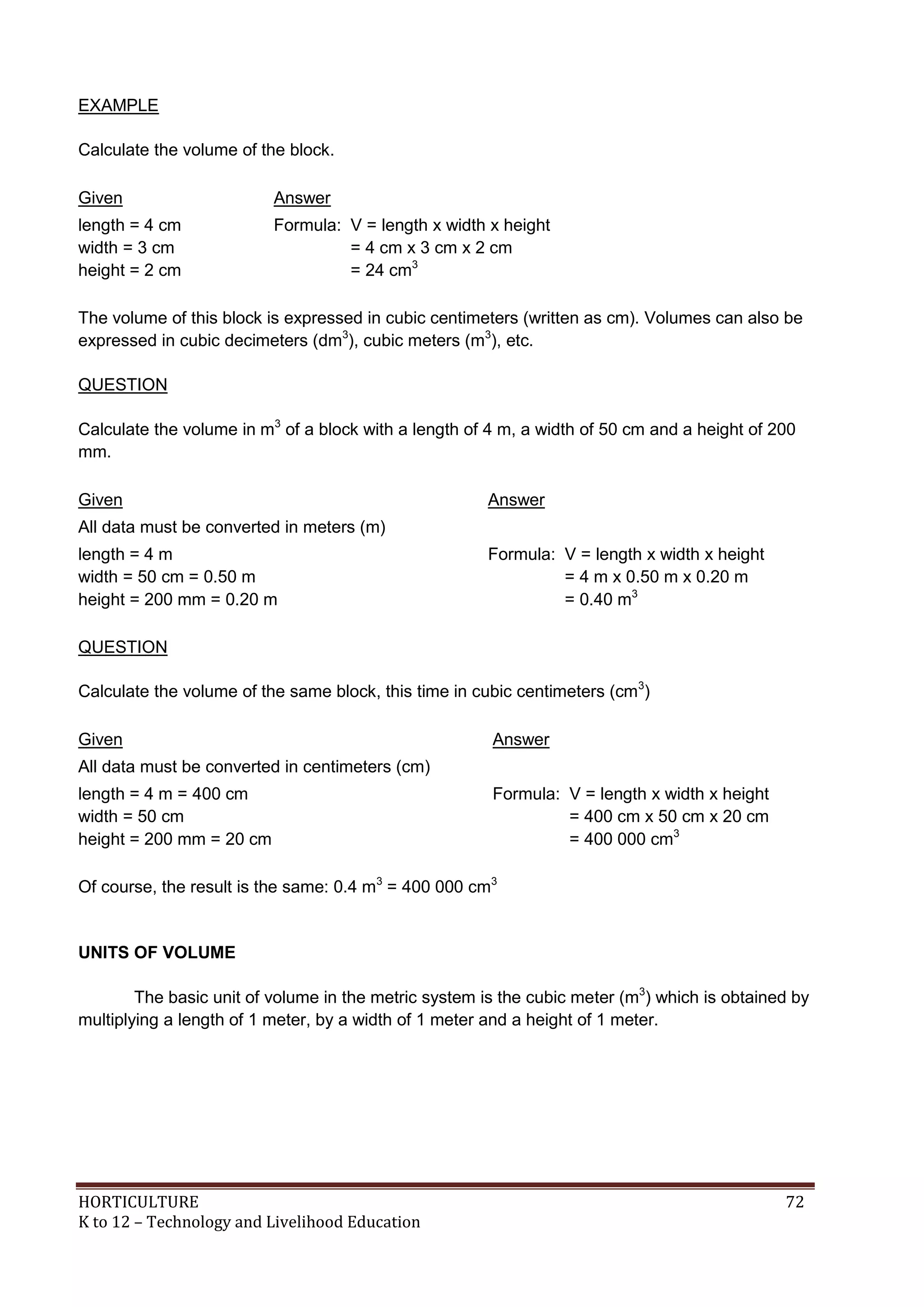 HORTICULTURE 72
K to 12 – Technology and Livelihood Education
EXAMPLE
Calculate the volume of the block.
Given Answer
length = 4 cm
width = 3 cm
height = 2 cm
Formula: V = length x width x height
= 4 cm x 3 cm x 2 cm
= 24 cm3
The volume of this block is expressed in cubic centimeters (written as cm). Volumes can also be
expressed in cubic decimeters (dm3
), cubic meters (m3
), etc.
QUESTION
Calculate the volume in m3
of a block with a length of 4 m, a width of 50 cm and a height of 200
mm.
Given Answer
All data must be converted in meters (m)
length = 4 m
width = 50 cm = 0.50 m
height = 200 mm = 0.20 m
Formula: V = length x width x height
= 4 m x 0.50 m x 0.20 m
= 0.40 m3
QUESTION
Calculate the volume of the same block, this time in cubic centimeters (cm3
)
Given Answer
All data must be converted in centimeters (cm)
length = 4 m = 400 cm
width = 50 cm
height = 200 mm = 20 cm
Formula: V = length x width x height
= 400 cm x 50 cm x 20 cm
= 400 000 cm3
Of course, the result is the same: 0.4 m3
= 400 000 cm3
UNITS OF VOLUME
The basic unit of volume in the metric system is the cubic meter (m3
) which is obtained by
multiplying a length of 1 meter, by a width of 1 meter and a height of 1 meter.
 