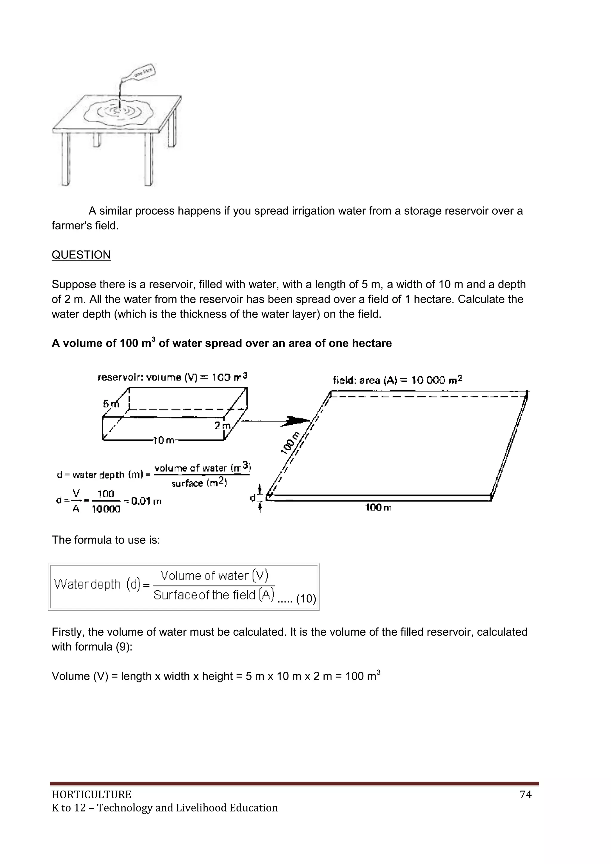 HORTICULTURE 74
K to 12 – Technology and Livelihood Education
A similar process happens if you spread irrigation water from a storage reservoir over a
farmer's field.
QUESTION
Suppose there is a reservoir, filled with water, with a length of 5 m, a width of 10 m and a depth
of 2 m. All the water from the reservoir has been spread over a field of 1 hectare. Calculate the
water depth (which is the thickness of the water layer) on the field.
A volume of 100 m3
of water spread over an area of one hectare
The formula to use is:
..... (10)
Firstly, the volume of water must be calculated. It is the volume of the filled reservoir, calculated
with formula (9):
Volume (V) = length x width x height = 5 m x 10 m x 2 m = 100 m3
 