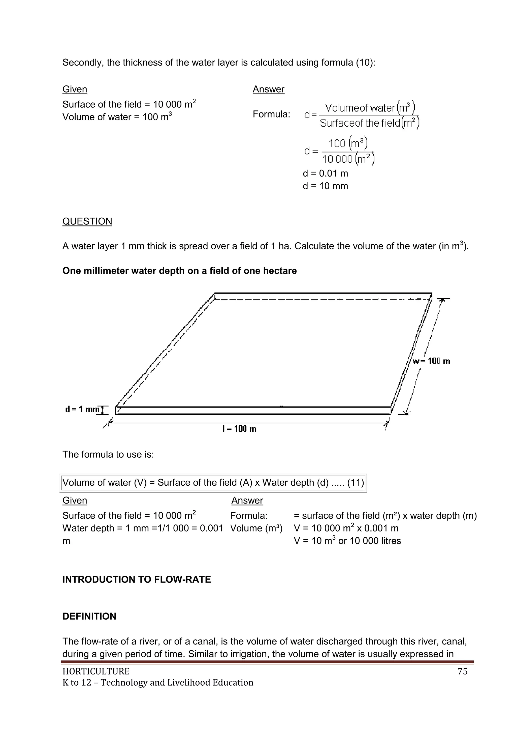 HORTICULTURE 75
K to 12 – Technology and Livelihood Education
Secondly, the thickness of the water layer is calculated using formula (10):
Given Answer
Surface of the field = 10 000 m2
Volume of water = 100 m3 Formula:
d = 0.01 m
d = 10 mm
QUESTION
A water layer 1 mm thick is spread over a field of 1 ha. Calculate the volume of the water (in m3
).
One millimeter water depth on a field of one hectare
The formula to use is:
Volume of water (V) = Surface of the field (A) x Water depth (d) ..... (11)
Given Answer
Surface of the field = 10 000 m2
Water depth = 1 mm =1/1 000 = 0.001
m
Formula:
Volume (m³)
= surface of the field (m²) x water depth (m)
V = 10 000 m2
x 0.001 m
V = 10 m3
or 10 000 litres
INTRODUCTION TO FLOW-RATE
DEFINITION
The flow-rate of a river, or of a canal, is the volume of water discharged through this river, canal,
during a given period of time. Similar to irrigation, the volume of water is usually expressed in
 