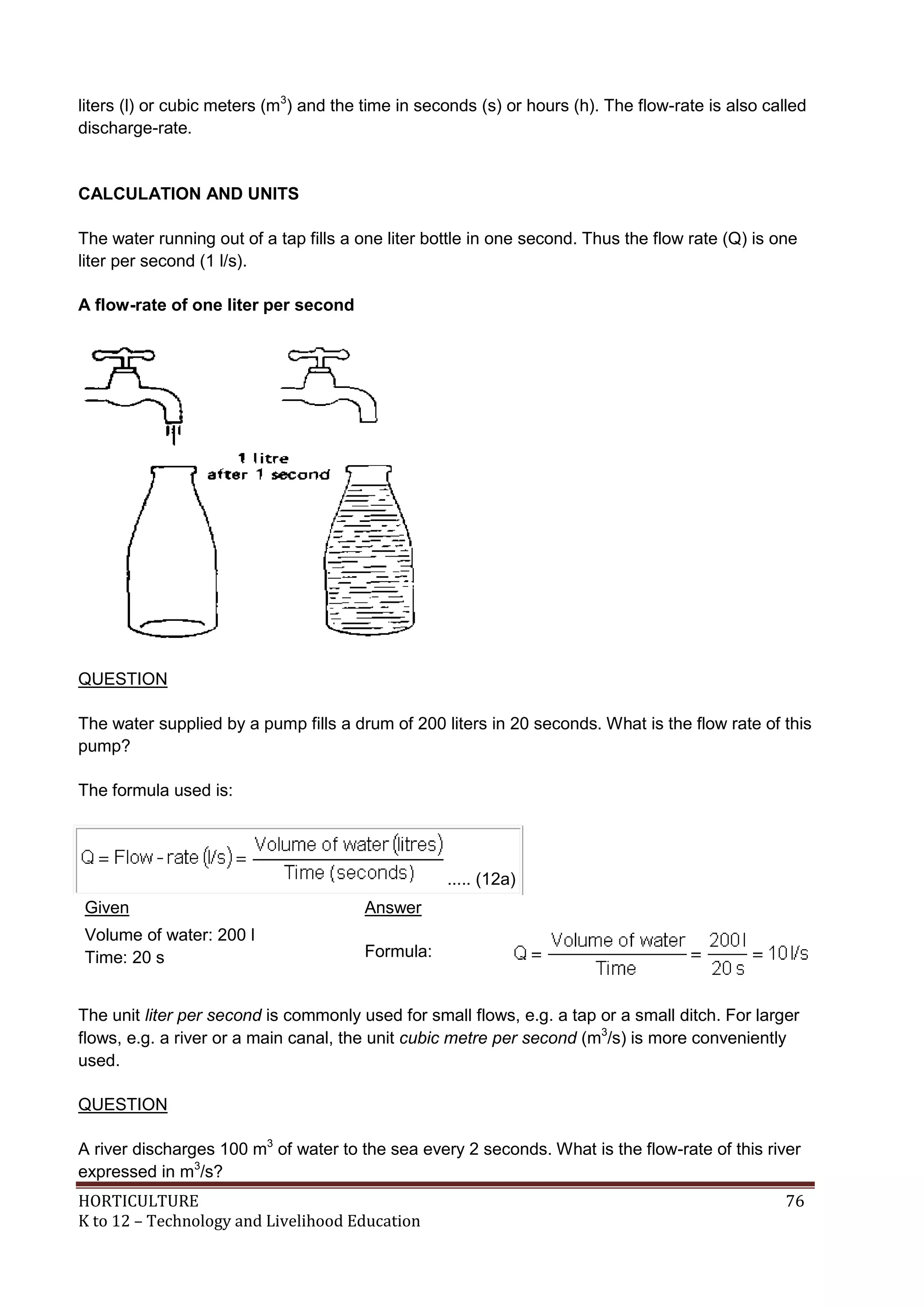 HORTICULTURE 76
K to 12 – Technology and Livelihood Education
liters (l) or cubic meters (m3
) and the time in seconds (s) or hours (h). The flow-rate is also called
discharge-rate.
CALCULATION AND UNITS
The water running out of a tap fills a one liter bottle in one second. Thus the flow rate (Q) is one
liter per second (1 l/s).
A flow-rate of one liter per second
QUESTION
The water supplied by a pump fills a drum of 200 liters in 20 seconds. What is the flow rate of this
pump?
The formula used is:
..... (12a)
Given Answer
Volume of water: 200 l
Time: 20 s Formula:
The unit liter per second is commonly used for small flows, e.g. a tap or a small ditch. For larger
flows, e.g. a river or a main canal, the unit cubic metre per second (m3
/s) is more conveniently
used.
QUESTION
A river discharges 100 m3
of water to the sea every 2 seconds. What is the flow-rate of this river
expressed in m3
/s?
 