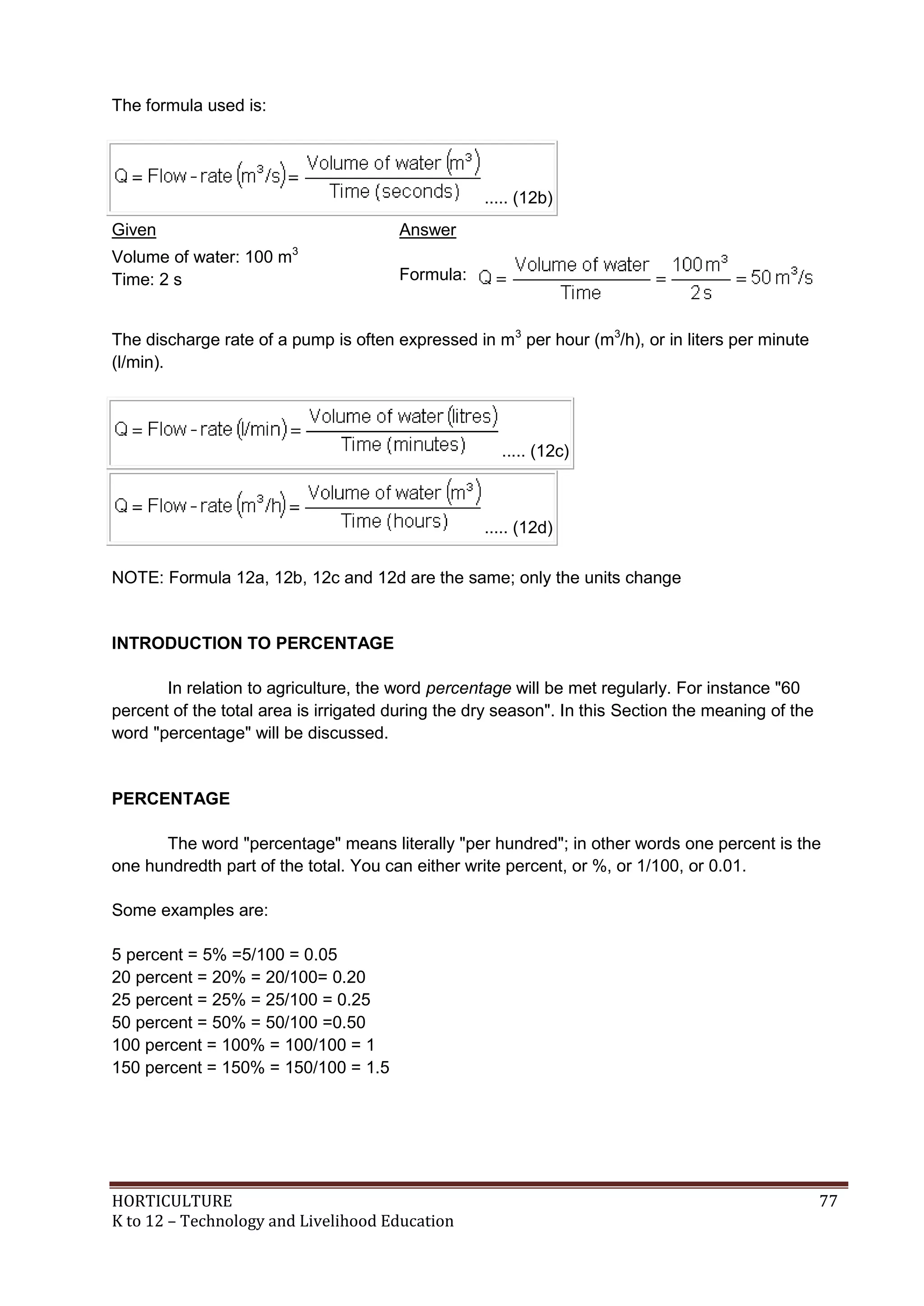 HORTICULTURE 77
K to 12 – Technology and Livelihood Education
The formula used is:
..... (12b)
Given Answer
Volume of water: 100 m3
Time: 2 s Formula:
The discharge rate of a pump is often expressed in m3
per hour (m3
/h), or in liters per minute
(l/min).
..... (12c)
..... (12d)
NOTE: Formula 12a, 12b, 12c and 12d are the same; only the units change
INTRODUCTION TO PERCENTAGE
In relation to agriculture, the word percentage will be met regularly. For instance "60
percent of the total area is irrigated during the dry season". In this Section the meaning of the
word "percentage" will be discussed.
PERCENTAGE
The word "percentage" means literally "per hundred"; in other words one percent is the
one hundredth part of the total. You can either write percent, or %, or 1/100, or 0.01.
Some examples are:
5 percent = 5% =5/100 = 0.05
20 percent = 20% = 20/100= 0.20
25 percent = 25% = 25/100 = 0.25
50 percent = 50% = 50/100 =0.50
100 percent = 100% = 100/100 = 1
150 percent = 150% = 150/100 = 1.5
 