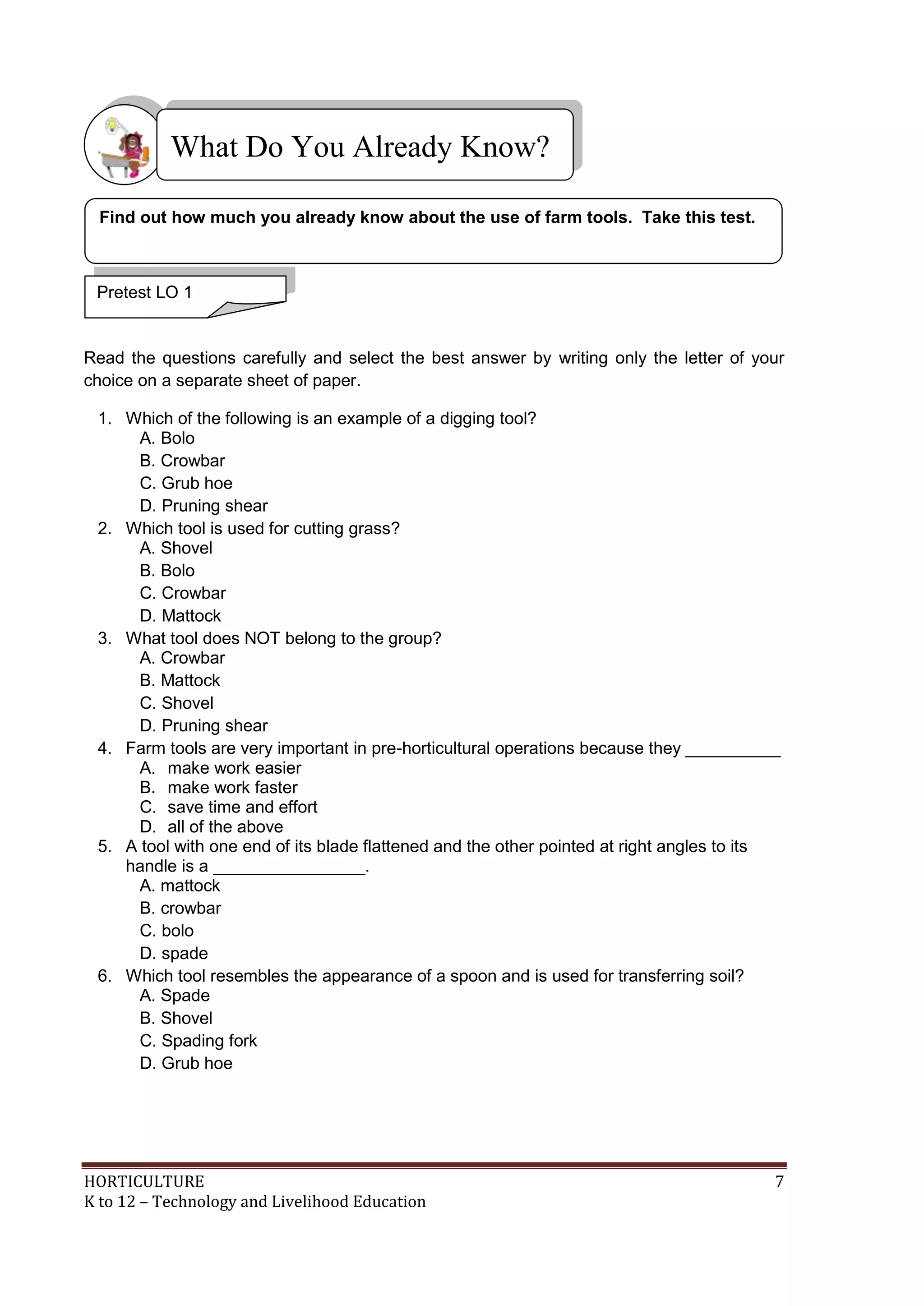 HORTICULTURE 7
K to 12 – Technology and Livelihood Education
Read the questions carefully and select the best answer by writing only the letter of your
choice on a separate sheet of paper.
1. Which of the following is an example of a digging tool?
A. Bolo
B. Crowbar
C. Grub hoe
D. Pruning shear
2. Which tool is used for cutting grass?
A. Shovel
B. Bolo
C. Crowbar
D. Mattock
3. What tool does NOT belong to the group?
A. Crowbar
B. Mattock
C. Shovel
D. Pruning shear
4. Farm tools are very important in pre-horticultural operations because they __________
A. make work easier
B. make work faster
C. save time and effort
D. all of the above
5. A tool with one end of its blade flattened and the other pointed at right angles to its
handle is a ________________.
A. mattock
B. crowbar
C. bolo
D. spade
6. Which tool resembles the appearance of a spoon and is used for transferring soil?
A. Spade
B. Shovel
C. Spading fork
D. Grub hoe
What Do You Already Know?
Pretest LO 1
Find out how much you already know about the use of farm tools. Take this test.
 