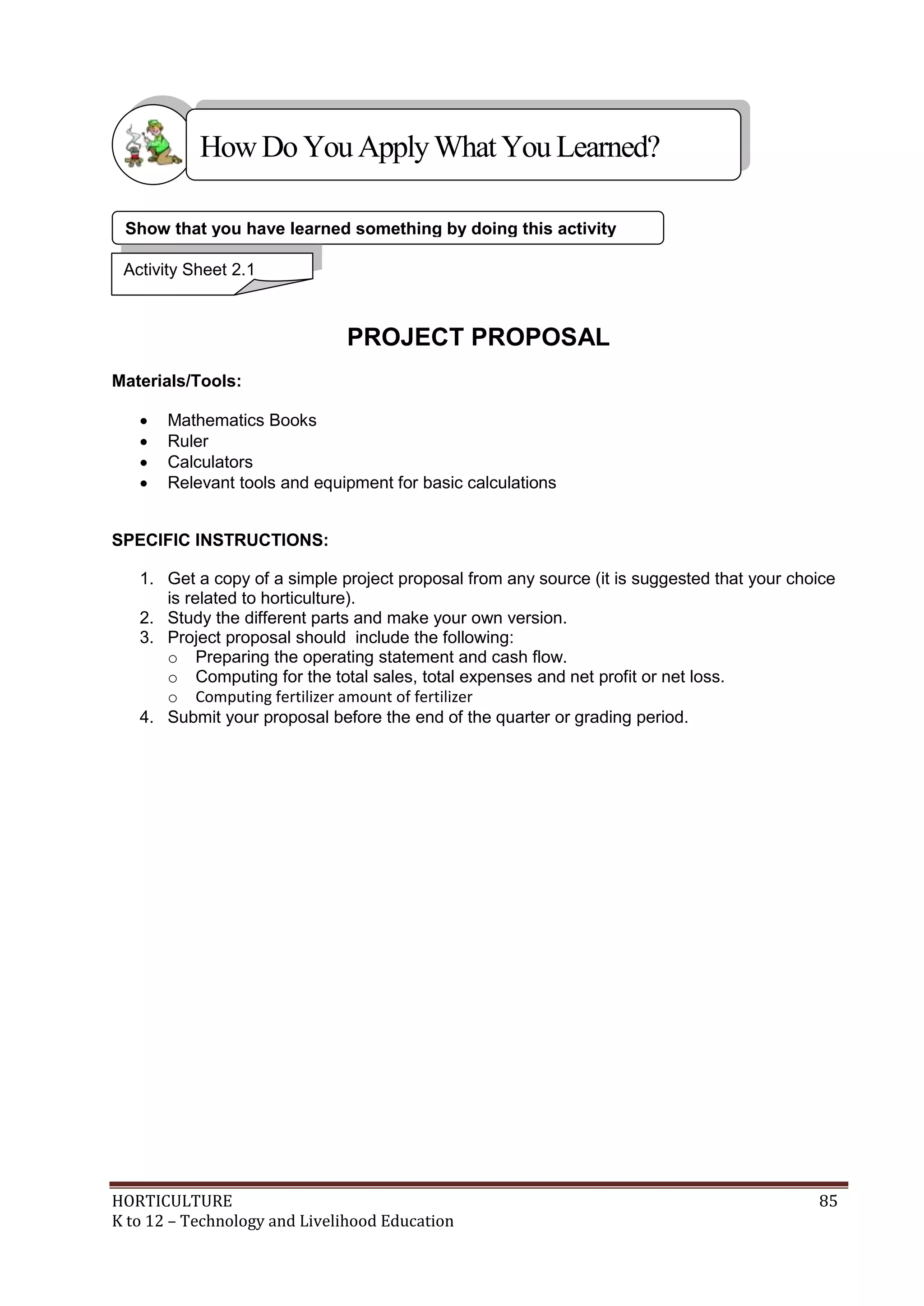 HORTICULTURE 85
K to 12 – Technology and Livelihood Education
PROJECT PROPOSAL
Materials/Tools:
 Mathematics Books
 Ruler
 Calculators
 Relevant tools and equipment for basic calculations
SPECIFIC INSTRUCTIONS:
1. Get a copy of a simple project proposal from any source (it is suggested that your choice
is related to horticulture).
2. Study the different parts and make your own version.
3. Project proposal should include the following:
o Preparing the operating statement and cash flow.
o Computing for the total sales, total expenses and net profit or net loss.
o Computing fertilizer amount of fertilizer
4. Submit your proposal before the end of the quarter or grading period.
HowDo YouApplyWhatYou Learned?
Show that you have learned something by doing this activity
Activity Sheet 2.1
 