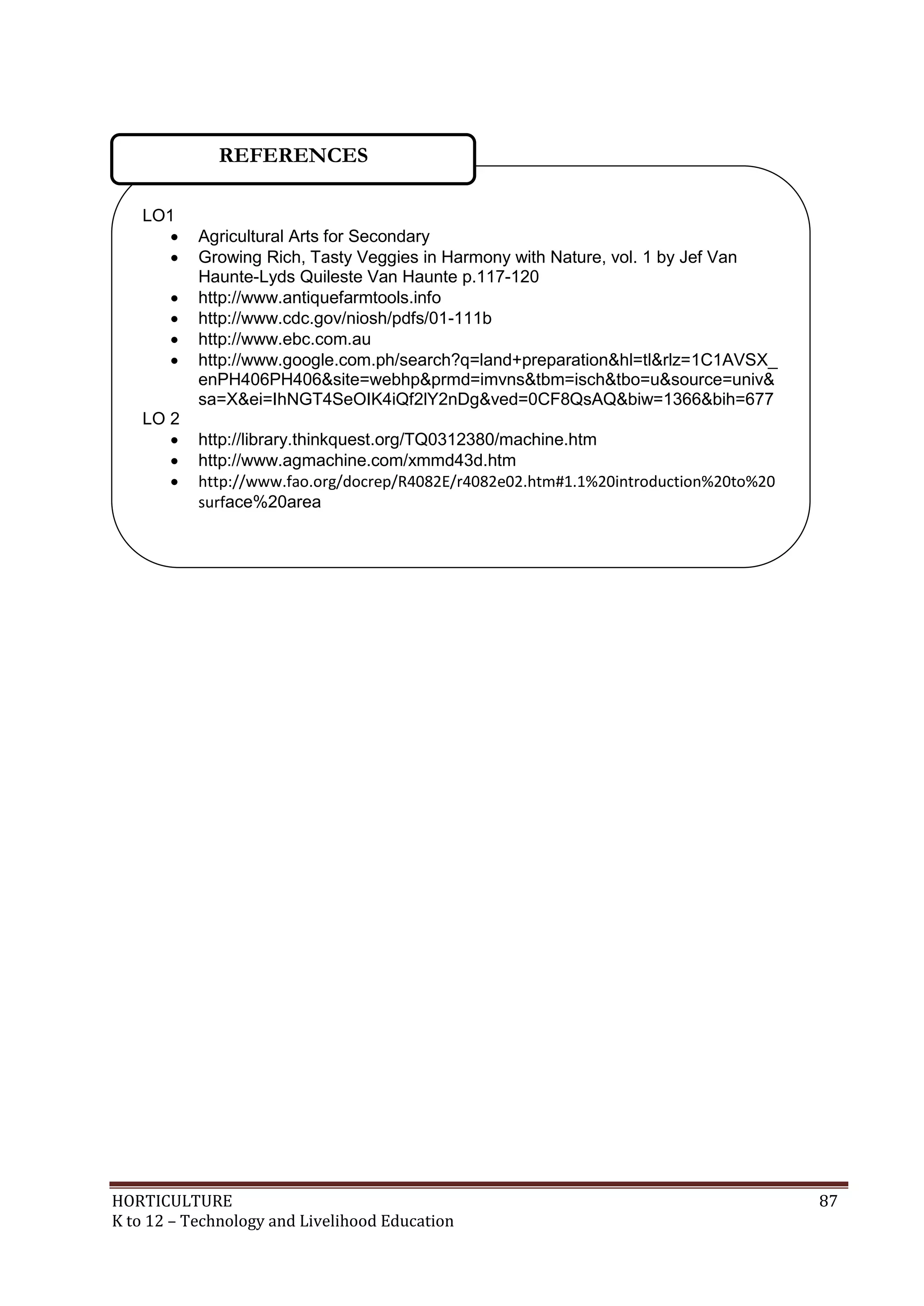 HORTICULTURE 87
K to 12 – Technology and Livelihood Education
LO1
 Agricultural Arts for Secondary
 Growing Rich, Tasty Veggies in Harmony with Nature, vol. 1 by Jef Van
Haunte-Lyds Quileste Van Haunte p.117-120
 http://www.antiquefarmtools.info
 http://www.cdc.gov/niosh/pdfs/01-111b
 http://www.ebc.com.au
 http://www.google.com.ph/search?q=land+preparation&hl=tl&rlz=1C1AVSX_
enPH406PH406&site=webhp&prmd=imvns&tbm=isch&tbo=u&source=univ&
sa=X&ei=IhNGT4SeOIK4iQf2lY2nDg&ved=0CF8QsAQ&biw=1366&bih=677
LO 2
 http://library.thinkquest.org/TQ0312380/machine.htm
 http://www.agmachine.com/xmmd43d.htm
 http://www.fao.org/docrep/R4082E/r4082e02.htm#1.1%20introduction%20to%20
surface%20area
REFERENCES
 