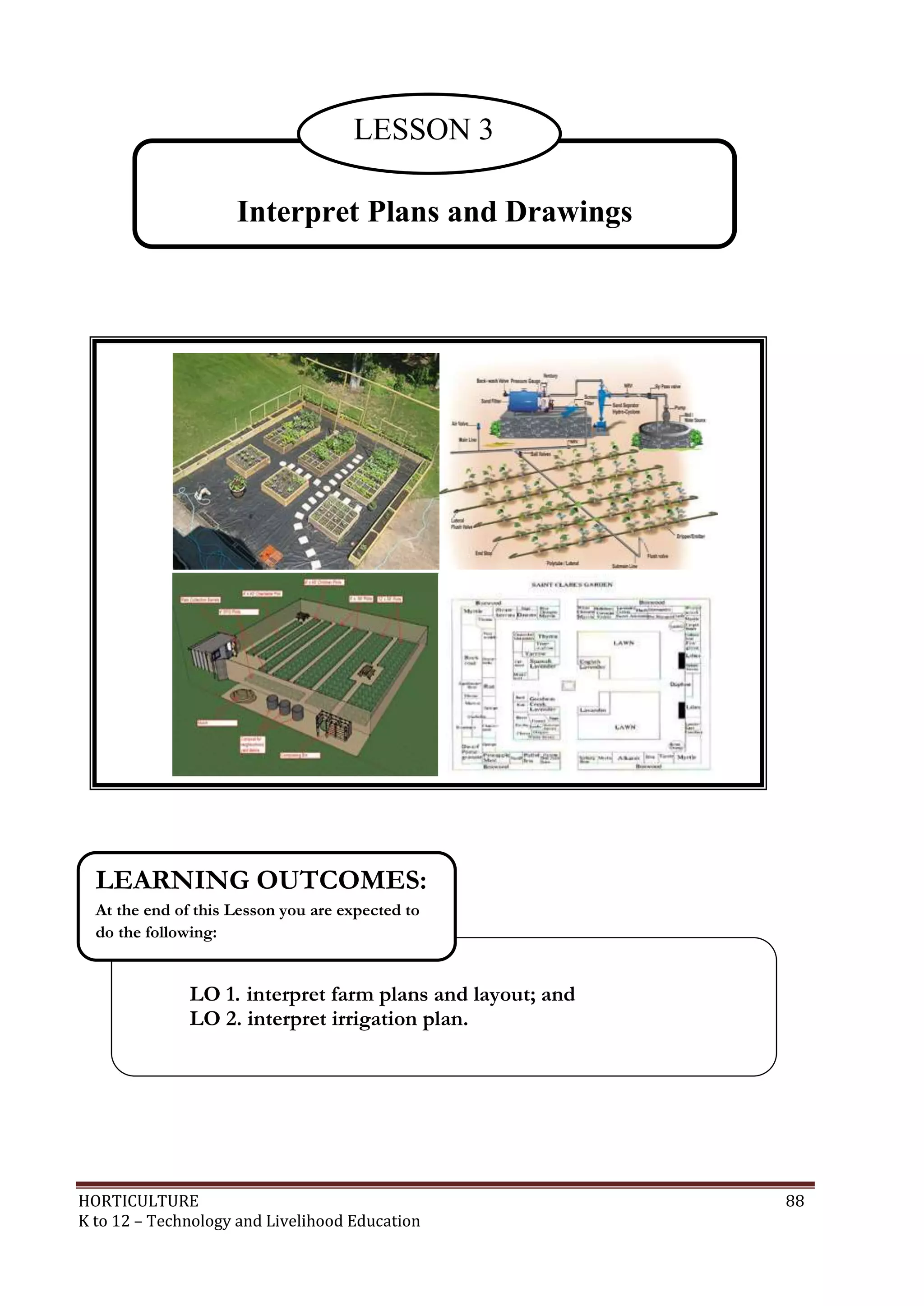 HORTICULTURE 88
K to 12 – Technology and Livelihood Education
Interpret Plans and Drawings
LESSON 3
LO 1. interpret farm plans and layout; and
LO 2. interpret irrigation plan.
LEARNING OUTCOMES:
At the end of this Lesson you are expected to
do the following:
 