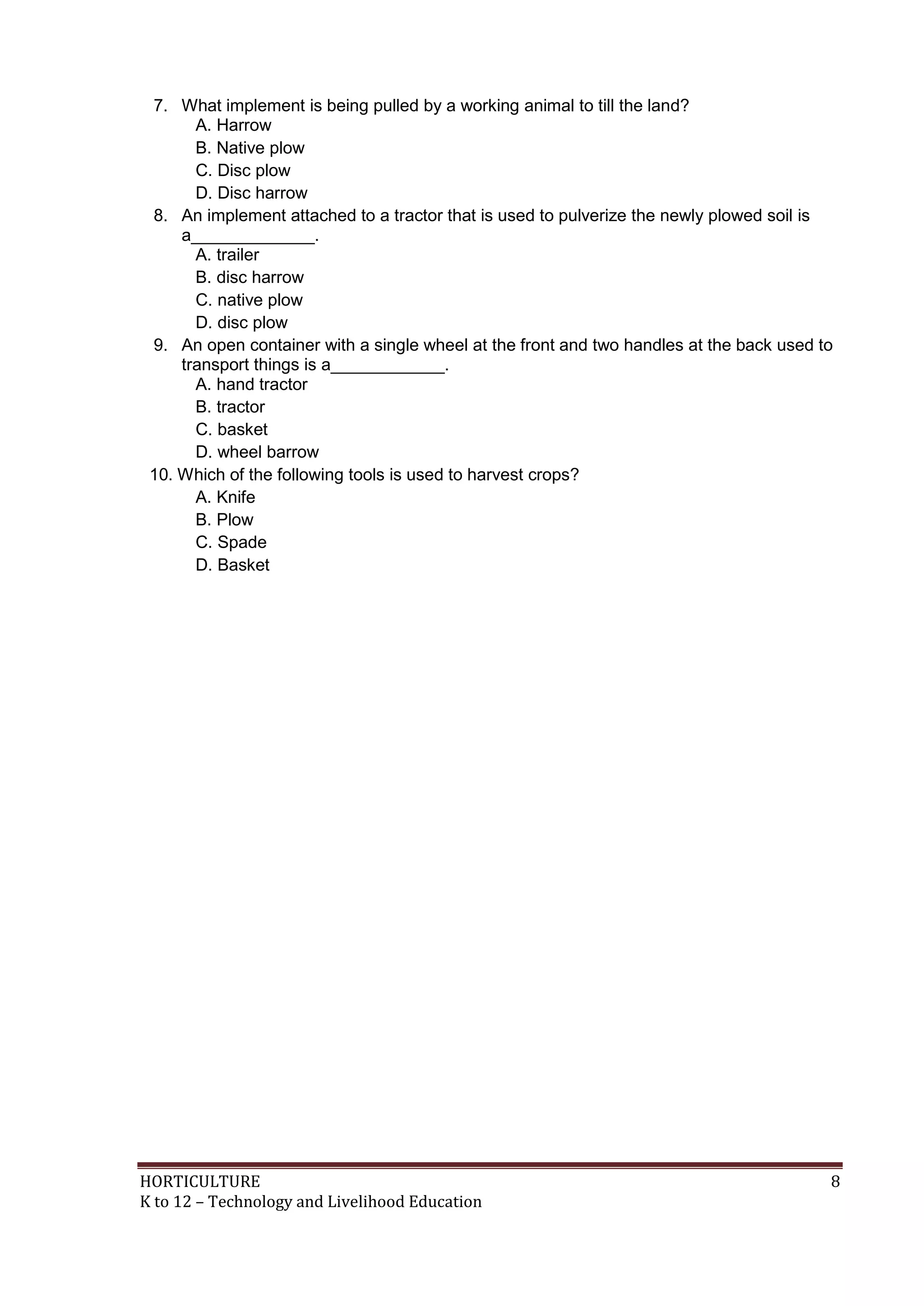 HORTICULTURE 8
K to 12 – Technology and Livelihood Education
7. What implement is being pulled by a working animal to till the land?
A. Harrow
B. Native plow
C. Disc plow
D. Disc harrow
8. An implement attached to a tractor that is used to pulverize the newly plowed soil is
a_____________.
A. trailer
B. disc harrow
C. native plow
D. disc plow
9. An open container with a single wheel at the front and two handles at the back used to
transport things is a____________.
A. hand tractor
B. tractor
C. basket
D. wheel barrow
10. Which of the following tools is used to harvest crops?
A. Knife
B. Plow
C. Spade
D. Basket
 