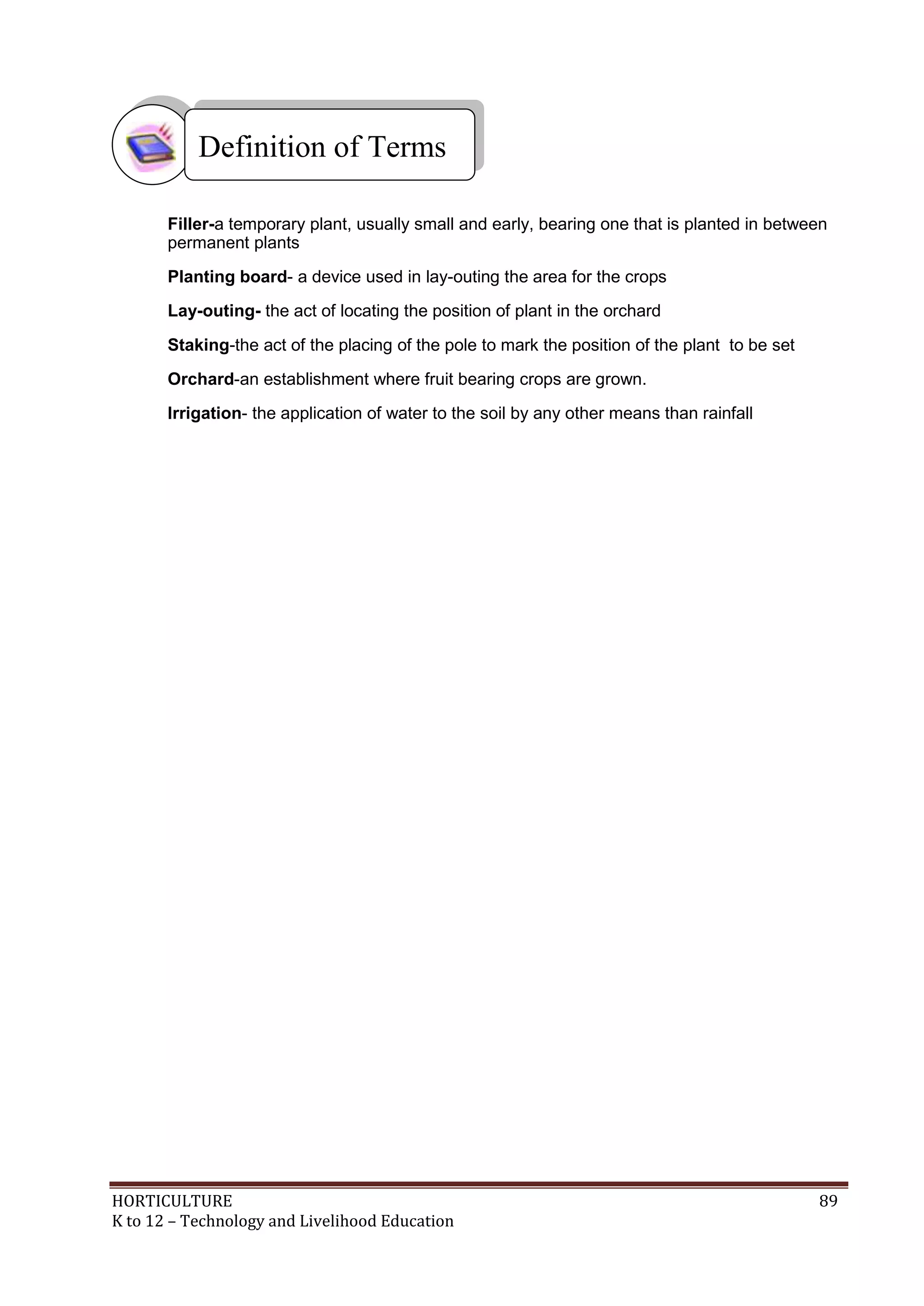 HORTICULTURE 89
K to 12 – Technology and Livelihood Education
Filler-a temporary plant, usually small and early, bearing one that is planted in between
permanent plants
Planting board- a device used in lay-outing the area for the crops
Lay-outing- the act of locating the position of plant in the orchard
Staking-the act of the placing of the pole to mark the position of the plant to be set
Orchard-an establishment where fruit bearing crops are grown.
Irrigation- the application of water to the soil by any other means than rainfall
Definition of Terms
 