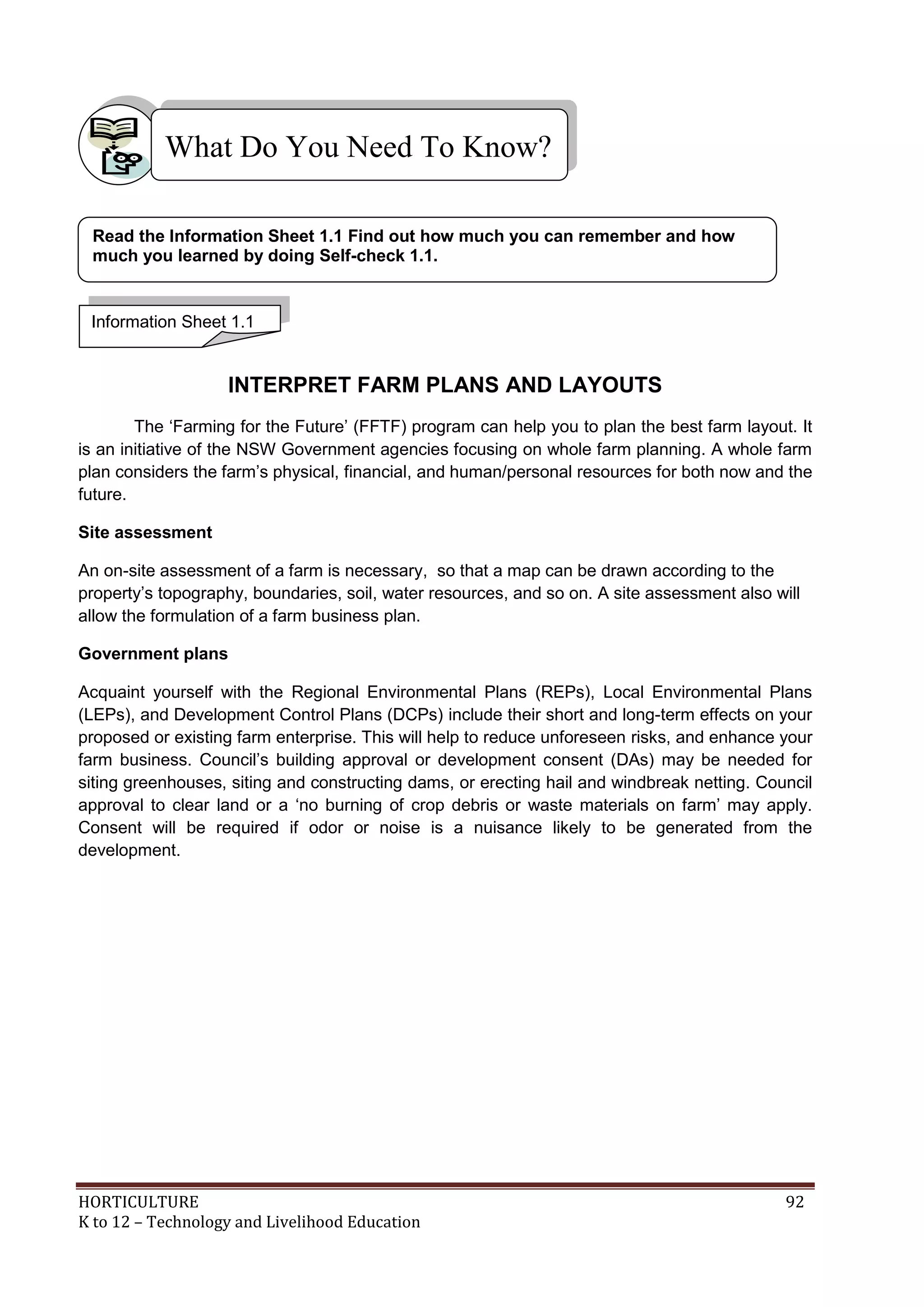 HORTICULTURE 92
K to 12 – Technology and Livelihood Education
INTERPRET FARM PLANS AND LAYOUTS
The ‗Farming for the Future‘ (FFTF) program can help you to plan the best farm layout. It
is an initiative of the NSW Government agencies focusing on whole farm planning. A whole farm
plan considers the farm‘s physical, financial, and human/personal resources for both now and the
future.
Site assessment
An on-site assessment of a farm is necessary, so that a map can be drawn according to the
property‘s topography, boundaries, soil, water resources, and so on. A site assessment also will
allow the formulation of a farm business plan.
Government plans
Acquaint yourself with the Regional Environmental Plans (REPs), Local Environmental Plans
(LEPs), and Development Control Plans (DCPs) include their short and long-term effects on your
proposed or existing farm enterprise. This will help to reduce unforeseen risks, and enhance your
farm business. Council‘s building approval or development consent (DAs) may be needed for
siting greenhouses, siting and constructing dams, or erecting hail and windbreak netting. Council
approval to clear land or a ‗no burning of crop debris or waste materials on farm‘ may apply.
Consent will be required if odor or noise is a nuisance likely to be generated from the
development.
What Do You Need To Know?
Information Sheet 1.1
Read the Information Sheet 1.1 Find out how much you can remember and how
much you learned by doing Self-check 1.1.
 