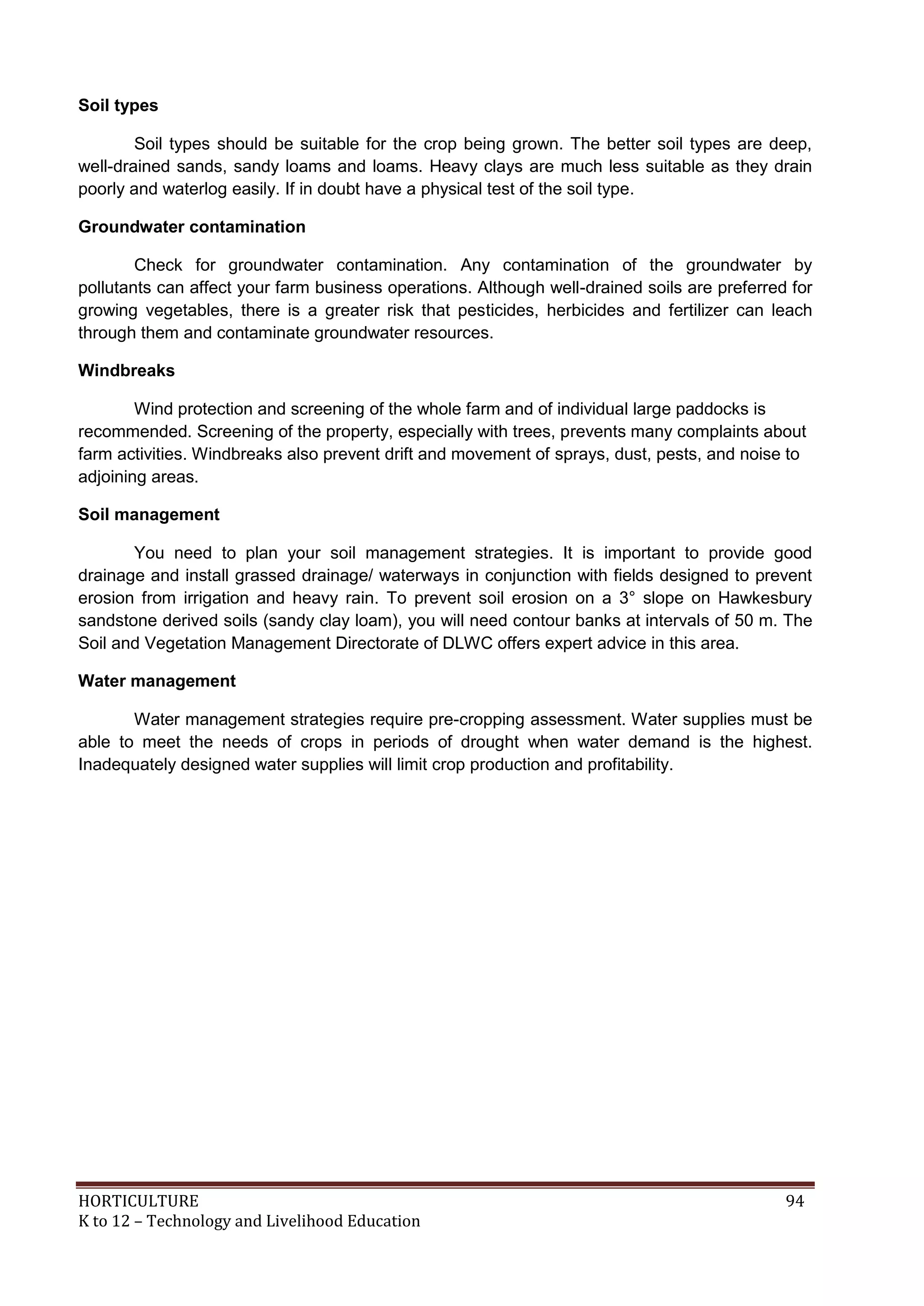 HORTICULTURE 94
K to 12 – Technology and Livelihood Education
Soil types
Soil types should be suitable for the crop being grown. The better soil types are deep,
well-drained sands, sandy loams and loams. Heavy clays are much less suitable as they drain
poorly and waterlog easily. If in doubt have a physical test of the soil type.
Groundwater contamination
Check for groundwater contamination. Any contamination of the groundwater by
pollutants can affect your farm business operations. Although well-drained soils are preferred for
growing vegetables, there is a greater risk that pesticides, herbicides and fertilizer can leach
through them and contaminate groundwater resources.
Windbreaks
Wind protection and screening of the whole farm and of individual large paddocks is
recommended. Screening of the property, especially with trees, prevents many complaints about
farm activities. Windbreaks also prevent drift and movement of sprays, dust, pests, and noise to
adjoining areas.
Soil management
You need to plan your soil management strategies. It is important to provide good
drainage and install grassed drainage/ waterways in conjunction with fields designed to prevent
erosion from irrigation and heavy rain. To prevent soil erosion on a 3° slope on Hawkesbury
sandstone derived soils (sandy clay loam), you will need contour banks at intervals of 50 m. The
Soil and Vegetation Management Directorate of DLWC offers expert advice in this area.
Water management
Water management strategies require pre-cropping assessment. Water supplies must be
able to meet the needs of crops in periods of drought when water demand is the highest.
Inadequately designed water supplies will limit crop production and profitability.
 