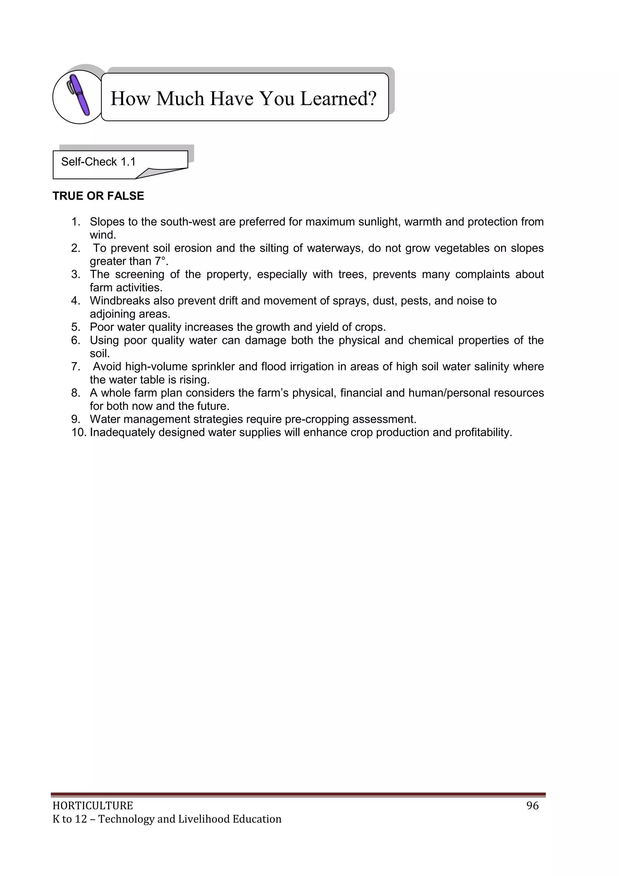 HORTICULTURE 96
K to 12 – Technology and Livelihood Education
TRUE OR FALSE
1. Slopes to the south-west are preferred for maximum sunlight, warmth and protection from
wind.
2. To prevent soil erosion and the silting of waterways, do not grow vegetables on slopes
greater than 7°.
3. The screening of the property, especially with trees, prevents many complaints about
farm activities.
4. Windbreaks also prevent drift and movement of sprays, dust, pests, and noise to
adjoining areas.
5. Poor water quality increases the growth and yield of crops.
6. Using poor quality water can damage both the physical and chemical properties of the
soil.
7. Avoid high-volume sprinkler and flood irrigation in areas of high soil water salinity where
the water table is rising.
8. A whole farm plan considers the farm‘s physical, financial and human/personal resources
for both now and the future.
9. Water management strategies require pre-cropping assessment.
10. Inadequately designed water supplies will enhance crop production and profitability.
How Much Have You Learned?
Self-Check 1.1
 