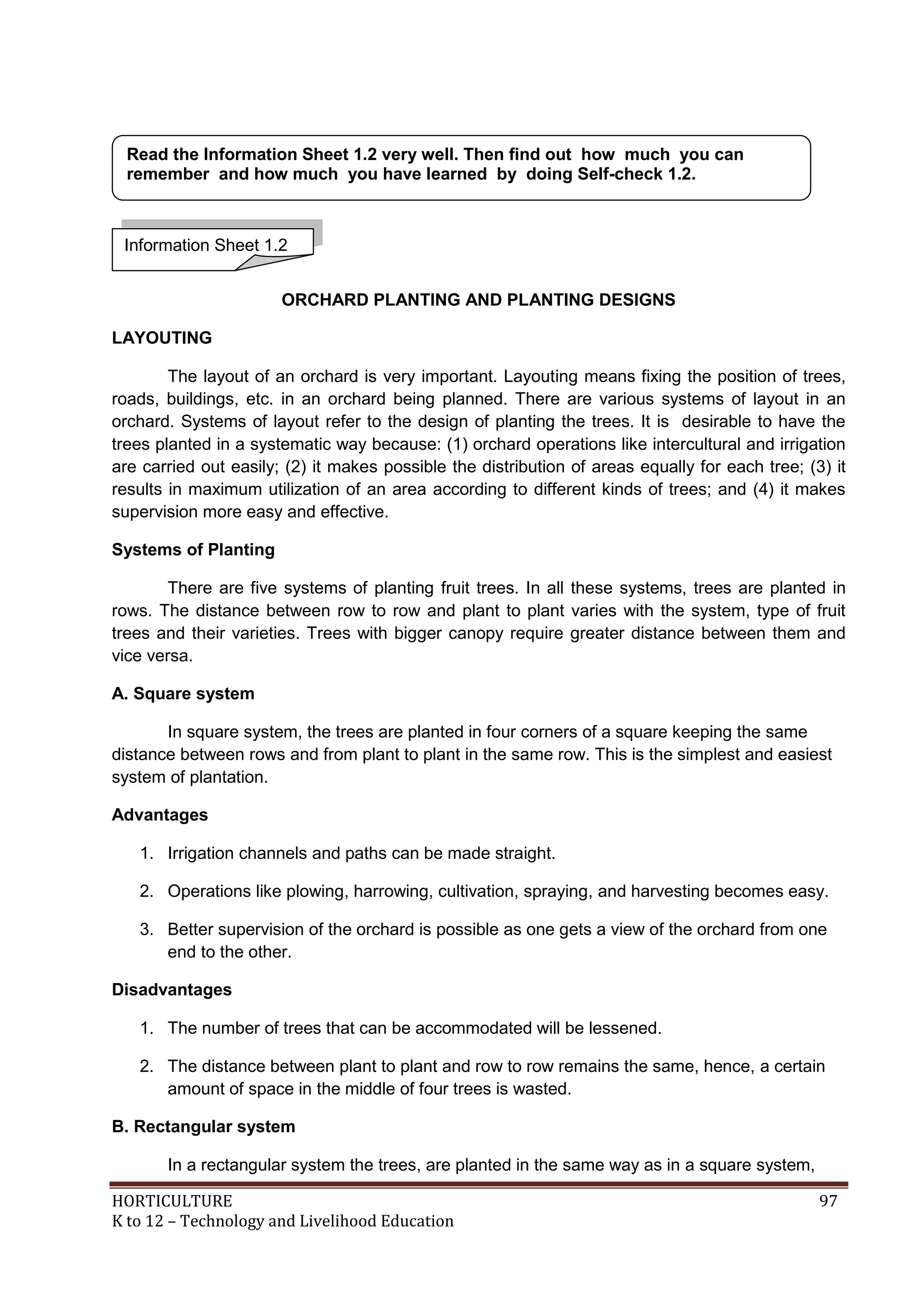 HORTICULTURE 97
K to 12 – Technology and Livelihood Education
ORCHARD PLANTING AND PLANTING DESIGNS
LAYOUTING
The layout of an orchard is very important. Layouting means fixing the position of trees,
roads, buildings, etc. in an orchard being planned. There are various systems of layout in an
orchard. Systems of layout refer to the design of planting the trees. It is desirable to have the
trees planted in a systematic way because: (1) orchard operations like intercultural and irrigation
are carried out easily; (2) it makes possible the distribution of areas equally for each tree; (3) it
results in maximum utilization of an area according to different kinds of trees; and (4) it makes
supervision more easy and effective.
Systems of Planting
There are five systems of planting fruit trees. In all these systems, trees are planted in
rows. The distance between row to row and plant to plant varies with the system, type of fruit
trees and their varieties. Trees with bigger canopy require greater distance between them and
vice versa.
A. Square system
In square system, the trees are planted in four corners of a square keeping the same
distance between rows and from plant to plant in the same row. This is the simplest and easiest
system of plantation.
Advantages
1. Irrigation channels and paths can be made straight.
2. Operations like plowing, harrowing, cultivation, spraying, and harvesting becomes easy.
3. Better supervision of the orchard is possible as one gets a view of the orchard from one
end to the other.
Disadvantages
1. The number of trees that can be accommodated will be lessened.
2. The distance between plant to plant and row to row remains the same, hence, a certain
amount of space in the middle of four trees is wasted.
B. Rectangular system
In a rectangular system the trees, are planted in the same way as in a square system,
Information Sheet 1.2
Read the Information Sheet 1.2 very well. Then find out how much you can
remember and how much you have learned by doing Self-check 1.2.
 