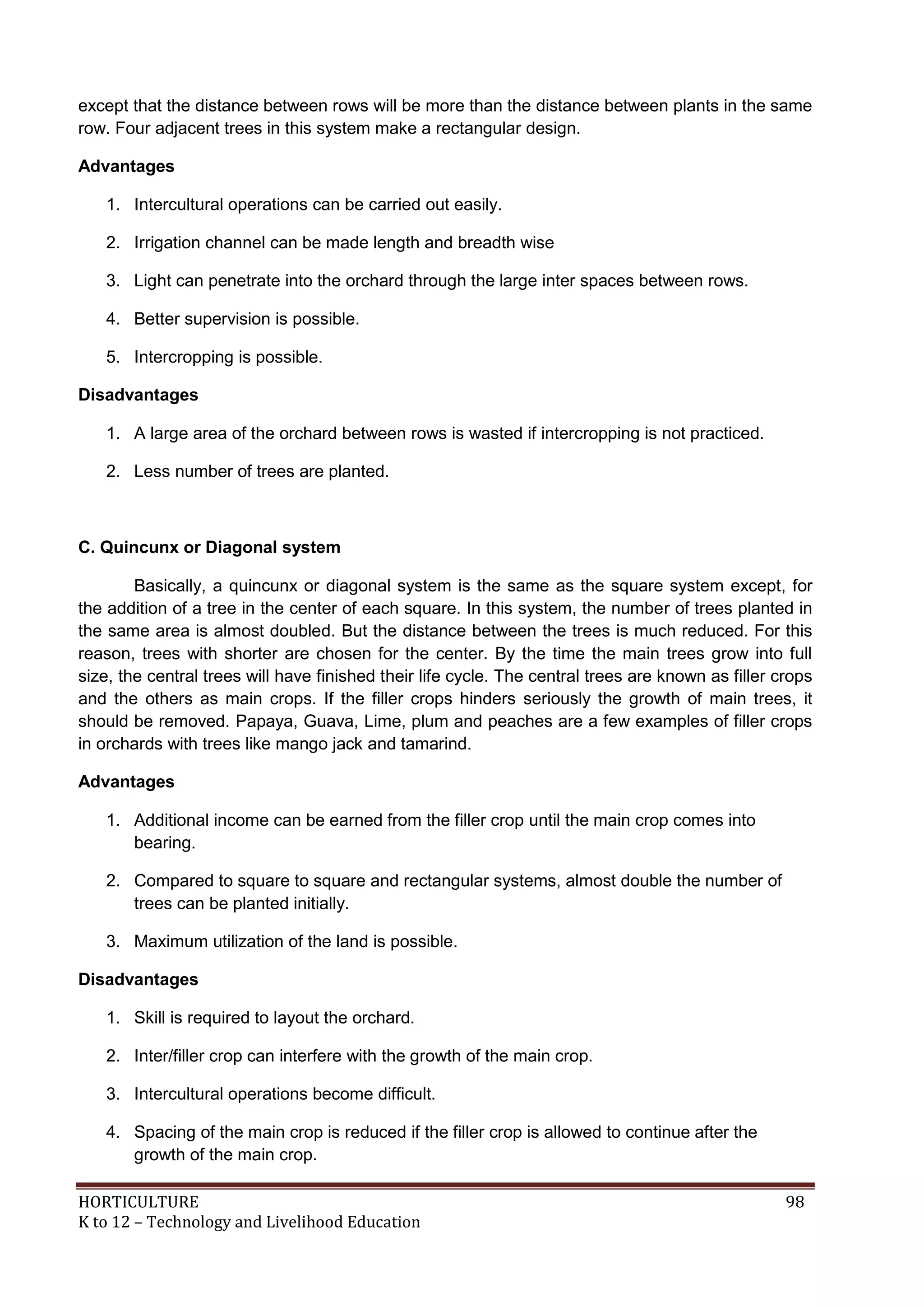 HORTICULTURE 98
K to 12 – Technology and Livelihood Education
except that the distance between rows will be more than the distance between plants in the same
row. Four adjacent trees in this system make a rectangular design.
Advantages
1. Intercultural operations can be carried out easily.
2. Irrigation channel can be made length and breadth wise
3. Light can penetrate into the orchard through the large inter spaces between rows.
4. Better supervision is possible.
5. Intercropping is possible.
Disadvantages
1. A large area of the orchard between rows is wasted if intercropping is not practiced.
2. Less number of trees are planted.
C. Quincunx or Diagonal system
Basically, a quincunx or diagonal system is the same as the square system except, for
the addition of a tree in the center of each square. In this system, the number of trees planted in
the same area is almost doubled. But the distance between the trees is much reduced. For this
reason, trees with shorter are chosen for the center. By the time the main trees grow into full
size, the central trees will have finished their life cycle. The central trees are known as filler crops
and the others as main crops. If the filler crops hinders seriously the growth of main trees, it
should be removed. Papaya, Guava, Lime, plum and peaches are a few examples of filler crops
in orchards with trees like mango jack and tamarind.
Advantages
1. Additional income can be earned from the filler crop until the main crop comes into
bearing.
2. Compared to square to square and rectangular systems, almost double the number of
trees can be planted initially.
3. Maximum utilization of the land is possible.
Disadvantages
1. Skill is required to layout the orchard.
2. Inter/filler crop can interfere with the growth of the main crop.
3. Intercultural operations become difficult.
4. Spacing of the main crop is reduced if the filler crop is allowed to continue after the
growth of the main crop.
 