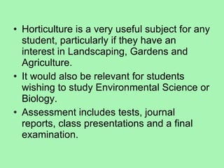 Horticulture is a very useful subject for any student, particularly if they have an interest in Landscaping, Gardens and Agriculture. It would also be relevant for students wishing to study Environmental Science or Biology. Assessment includes tests, journal reports, class presentations and a final examination. 