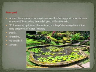  A water feature can be as simple as a small reflecting pool or as elaborate
as a waterfall cascading into a fish pond with a fountain.
 With so many options to choose from, it is helpful to recognize the four
basic categories of water features;
 ponds,
 fountains,
 waterfalls &
 streams.
 