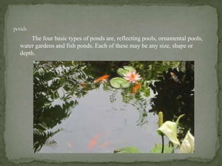 The four basic types of ponds are, reflecting pools, ornamental pools,
water gardens and fish ponds. Each of these may be any size, shape or
depth.
 