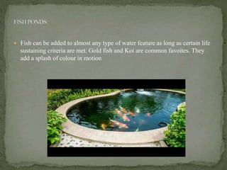  Fish can be added to almost any type of water feature as long as certain life
sustaining criteria are met. Gold fish and Koi are common favoites. They
add a splash of colour in motion
 