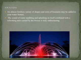 An almost limitless variety of shapes and sizes of fountains may be added to
your water feature.
 The sound of water tumbling and splashing on itself combined with a
refreshing mist carried by the breeze is truly enthusiasting.
 