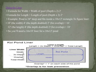 • Formula for Width = Width of pool (Depth x 2) 2'
• Formula for Length = Length of pool (Depth x 2) 2‘
• Example: Pond is 24" deep and fits inside a 10x12' rectangle.To figure liner:
• 10' (the width) 4' (the depth doubled) 2' (for overlap) = 16'.
12' (the length) 4' (the depth doubled) 2‘(for overlap) = 18‘
• So you’ll need a 16x18' liner for a 10x12' pond
 
