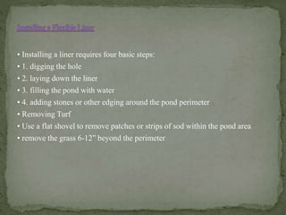 • Installing a liner requires four basic steps:
• 1. digging the hole
• 2. laying down the liner
• 3. filling the pond with water
• 4. adding stones or other edging around the pond perimeter
• Removing Turf
• Use a flat shovel to remove patches or strips of sod within the pond area
• remove the grass 6-12” beyond the perimeter
 