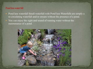  Pond less waterfall Small waterfall with Pond less Waterfalls are simply a
re-circulating waterfall and/or stream without the presence of a pond.
 You can enjoy the sight and sound of running water without the
maintenance of a pond.
 