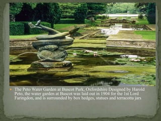  The Peto Water Garden at Buscot Park, Oxfordshire Designed by Harold
Peto, the water garden at Buscot was laid out in 1904 for the 1st Lord
Faringdon, and is surrounded by box hedges, statues and terracotta jars
 