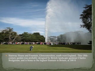  Stanway House and Fountain, Gloucestershire, south west England. This 18th-
century garden was probably designed by British landscape gardener Charles
Bridgeman, and is home to the highest fountain in Britain, at 300 ft
 
