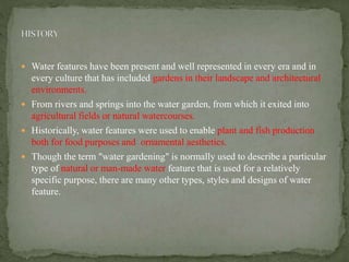  Water features have been present and well represented in every era and in
every culture that has included gardens in their landscape and architectural
environments.
 From rivers and springs into the water garden, from which it exited into
agricultural fields or natural watercourses.
 Historically, water features were used to enable plant and fish production
both for food purposes and ornamental aesthetics.
 Though the term "water gardening" is normally used to describe a particular
type of natural or man-made water feature that is used for a relatively
specific purpose, there are many other types, styles and designs of water
feature.
 