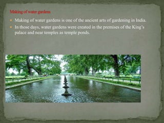  Making of water gardens is one of the ancient arts of gardening in India.
 In those days, water gardens were created in the premises of the King’s
palace and near temples as temple ponds.
 