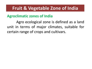 Fruit & Vegetable Zone of India
Agroclimatic zones of India
Agro ecological zone is defined as a land
unit in terms of major climates, suitable for
certain range of crops and cultivars.
 