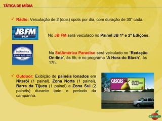 TÁTICA DE MÍDIA


    Rádio: Veiculação de 2 (dois) spots por dia, com duração de 30” cada.



                      No JB FM será veiculado no Painel JB 1ª e 2ª Edições.



                       Na SulAmérica Paradiso será veiculado no “Redação
                       On-line”, às 8h, e no programa “A Hora do Blush”, às
                       17h.


    Outdoor: Exibição de painéis lonados em
     Niterói (1 painel), Zona Norte (1 painel),
     Barra da Tijuca (1 painel) e Zona Sul (2
     painéis) durante todo o período da
     campanha.
 