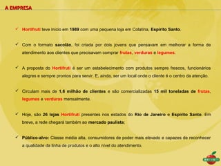 A EMPRESA


    Hortifruti teve início em 1989 com uma pequena loja em Colatina, Espírito Santo.


    Com o formato sacolão, foi criada por dois jovens que pensavam em melhorar a forma de
      atendimento aos clientes que precisavam comprar frutas, verduras e legumes.


    A proposta do Hortifruti é ser um estabelecimento com produtos sempre frescos, funcionários
      alegres e sempre prontos para servir. E, ainda, ser um local onde o cliente é o centro da atenção.


    Circulam mais de 1,6 milhão de clientes e são comercializadas 15 mil toneladas de frutas,
      legumes e verduras mensalmente.


    Hoje, são 26 lojas Hortifruti presentes nos estados do Rio de Janeiro e Espírito Santo. Em
      breve, a rede chegará também ao mercado paulista;


    Público-alvo: Classe média alta, consumidores de poder mais elevado e capazes de reconhecer
      a qualidade da linha de produtos e o alto nível do atendimento.
 