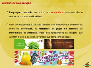 OBJETIVOS DE COMUNICAÇÃO


    Linguagem marcada, sobretudo, por trocadilhos para anunciar e
     vender os produtos da Hortifruti.


    Além dos trocadilhos é utilizada também uma multiplicidade de recursos,
     como os intertextos, as metáforas, os jogos de palavras, as
     metonímias, as paródias, todos eles relacionados às imagens que
     ilustram o texto e aos signos verbais que compõem as peças.
 