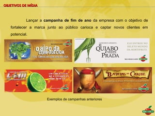 OBJETIVOS DE MÍDIA


            Lançar a campanha de fim de ano da empresa com o objetivo de
   fortalecer a marca junto ao público carioca e captar novos clientes em
   potencial.




                      Exemplos de campanhas anteriores
 