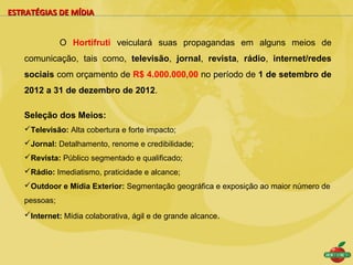ESTRATÉGIAS DE MÍDIA


              O Hortifruti veiculará suas propagandas em alguns meios de
   comunicação, tais como, televisão, jornal, revista, rádio, internet/redes
   sociais com orçamento de R$ 4.000.000,00 no período de 1 de setembro de
   2012 a 31 de dezembro de 2012.

   Seleção dos Meios:
   Televisão: Alta cobertura e forte impacto;
   Jornal: Detalhamento, renome e credibilidade;
   Revista: Público segmentado e qualificado;
   Rádio: Imediatismo, praticidade e alcance;
   Outdoor e Mídia Exterior: Segmentação geográfica e exposição ao maior número de
   pessoas;
   Internet: Mídia colaborativa, ágil e de grande alcance.
 