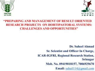 Dr. Suheel Ahmad
Sr. Scientist and Officer In Charge,
ICAR-IGFRI, Regional Research Station,
Srinagar
Mob. No. 09419018157, 7006929670
Email: suhail114@gmail.com
“PREPARING AND MANAGEMENT OF RESULT ORIENTED
RESEARCH PROJECTS ON HORTIPASTORAL SYSTEMS:
CHALLENGES AND OPPORTUNITIES”
 