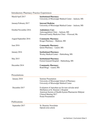 Lee Hortman | Curriculum Vitae 3
Introductory Pharmacy Practice Experiences
March/April 2017 Institutional Pharmacy
University of Mississippi Medical Center – Jackson, MS
January/February 2017 Internal Medicine
University of Mississippi Medical Center – Jackson, MS
October/November 2016 Ambulatory Care
Anticoagulation Clinic – Jackson, MS
Flowood Family Medicine Clinic – Flowood, Ms
August/September 2016 Community Pharmacy
Kroger Pharmacy – Madison, MS
June 2016 Community Pharmacy
Quinn Pharmacy – Laurel, MS
January 2016 Institutional Pharmacy
Wesley Medical Center – Hattiesburg, MS
May 2015 Institutional Pharmacy
Forrest General Hospital – Hattiesburg, MS
December 2014 Community Pharmacy
Read Drugs – Laurel, MS
Presentations
January 2018 Seminar Presentation
University of Mississippi School of Pharmacy
University of Mississippi Medical Center
December 2017 Evaluation of Apixaban use for non-valvular atrial
fibrillation at St. Dominic’s Hospital
American Society of Health-System Pharmacists Midyear
Clinical Meeting 2017
Poster Presentation
Publications
September 2017 St. Dominic Newsletter
Opioid crisis article
 