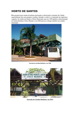 HORTO DE SANTOS
Para proporcionar mudas de plantas destinadas à arborização constante da Cidade,
especialmente dos seus parques e jardins, fazendo o cultivo e a reposição de espécimes
vegetais, foi criado em Santos o Horto Municipal, que em 1989 ganhou a denominação
de Jardim Botânico Chico Mendes e em 2004 passou a abrigar também um estádio
municipal:




                          Entrada do Jardim Botânico, em 1998




                       Entrada do Jardim Botânico, em 2011
 