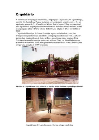 Orquidário
A história dos dois parques se entrelaça, até porque o Orquidário, por algum tempo,
também foi chamado de Parque Indígena, em homenagem ao antecessor, e foi um
técnico do parque da Av. Conselheiro Nébias, Inácio Manso Filho, o responsável
pela organização do parque desde então instalado no bairro do José Menino. Sobre
esses parques, relata o Diário Oficial de Santos, na edição de 14 de novembro de
2003:
  Orquidário Municipal de Santos é um dos lugares mais bonitos e uma das
principais atrações turísticas da cidade. É um parque zoobotânico com 22.240 m²
que mistura características de belos jardins e aspectos de matas naturais. Uma
floresta urbana exuberante que merece ser visitada. Toda ela foi cuidadosamente
plantada e cultivada no local, principalmente com espécies da Mata Atlântica, para
abrigar uma coleção de 6.000 orquídeas.




Fachada do Orquidário em 1995, vendo-se na entrada antigo bonde em exposição permanente




            Orquidário em 2011, atualmente em reformas pelo governo federal
 