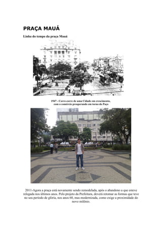 PRAÇA MAUÁ
Linha do tempo da praça Mauá




                     1947 - Corre-corre de uma Cidade em crescimento,
                       com o comércio prosperando em torno do Paço




  2011-Agora a praça está novamente sendo remodelada, após o abandono a que esteve
relegada nos últimos anos. Pelo projeto da Prefeitura, deverá retomar as formas que teve
 no seu período de glória, nos anos 60, mas modernizada, como exige a proximidade do
                                     novo milênio.
 