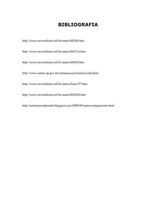 BIBLIOGRAFIA


http://www.novomilenio.inf.br/santos/h0266.htm


http://www.novomilenio.inf.br/santos/h0211a.htm


http://www.novomilenio.inf.br/santos/h0028.htm


http://www.santos.sp.gov.br/comunicacao/historia/cafe.html


http://www.novomilenio.inf.br/santos/fotos157.htm


http://www.novomilenio.inf.br/santos/h0262b.htm


http://santosterraadorada.blogspot.com/2008/09/santos-antigamente.html
 