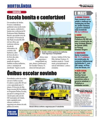 HORTOLÂNDIA
        EDUCAÇÃO
                                                                                                                                           E MAIS




                                                                                                                                                                                     AS PESSOAS ENTREVISTADAS AUTORIZARAM POR ESCRITO O USO DE SUA IMAGEM E DEPOIMENTO
Escola bonita e confortável                                                                                                                  ENSINO TÉCNICO
                                                                                                                                           Para construir novo
                                                                                                                                           prédio e melhorar as
Os moradores do Jardim
                                                                                                                                           instalações da Etec
Everest e redondezas
                                                                                                                                           do Jardim Santana,
ganharam uma escola muito                                                                                                                  o governo estadual
mais segura, confortável e                                                                                                                 está investindo
bonita com a reforma da EE                                                                                                                 R$ 2,2 milhões
Professora Hedy Madalena
Bocchi, que atende cerca de                                                                                                                  SAÚDE
mil alunos. O Governo de                                                                                                                   Repassados à
São Paulo investiu R$ 300                                                                                                                  Prefeitura R$ 500 mil
mil nas obras, que                                                                                                                         para a construção de
incluíram reforma                                                                                                                          uma Unidade Básica
da sala de                                                                                                                                 de Saúde (UBS)
informática, da                                                                                                                            no Parque
cozinha e dos                                                                                                                              Orestes Ôngaro
                                                                   Geraldo e Adriana gostaram de melhorias:
banheiros, além                                                    “mais segurança e tranquilidade”                                          HABITAÇÃO
de troca do piso e                                                                                                                         Serão investidos
do forro das salas                                      oferece mais                    Jovens e Adultos (EJA). Sua                        R$ 11,7 milhões
e do portão. A                                        segurança e                       ﬁlha Adriana Ventura, 15,                          na construção do
quadra de esportes                               tranquilidade aos                      também estuda lá. “Gostei                          conjunto habitacional
também recebeu melhorias,              pais, alunos e professores”,                     muito, principalmente da                           Hortolândia C, com
como a instalação de                   diz Geraldo Ventura, 53,                         sala de informática”, conta a                      250 casas, na Rua
alambrado. “Agora a escola             aluno da Educação para                           estudante.                                         Cruz de Souza, s/n
                                                                                                                                             AÇÃO SOCIAL
Ônibus escolar novinho                                                                                                                     Mais de 7.300




                                                                                                                                                                                     CIDADANIA É MANTER A CIDADE LIMPA. NÃO JOGUE ESTE BOLETIM NO CHÃO
                                                                                                                                           famílias foram
                                                                                                                                           beneﬁciadas por
Hortolândia acaba de receber                                                                                                               convênios entre o
um novo ônibus escolar.                                                                                                                    governo estadual, a
O coletivo custou R$ 145 mil                                                                                                               Prefeitura e
e tem capacidade para 31                                                                                                                   entidades sociais
alunos. O Governo de São
Paulo investiu R$ 94 milhões
no Programa Ônibus Escolar,
que prevê a entrega de um
                                                                                                                                           Expediente – Jornalista responsável:
veículo para cada um dos                                                                                                                   Eduardo Mattos – MTB 13.060 (SP) –
                                                                                                                                           Governo do Estado de São Paulo –
645 municípios do Estado,                                                                                                                  Av. Morumbi, 4.500 – CEP 05650-905 –
todos equipados para                                                                                                                       São Paulo – SP – Fone: (0xx11)
                                                                                                                                           2193-8344 (PABX). Este boletim é uma
oferecer conforto e                                                                                                                        publicação de informação à comunidade,
                                                                                                                                           distribuída gratuitamente. Sua venda é
segurança aos alunos da rede                                                                                                               proibida. Mais informações, notícias e
                                                                                                                                           serviços no site www.saopaulo.sp.gov.br
pública de ensino.                     Veículo oferece conforto e segurança para 31 estudantes

                 Você pode participar do Governo de São Paulo, dando sugestões e opiniões. Em casa, no Acessa SP de sua cidade ou mesmo numa lan house, basta acessar a internet e
 Fale com        se cadastrar em redes sociais como Orkut (www.orkut.com.br/Main#Community?cmm=90814067), Twitter (www.twitter.com/governosp), Facebook (www.facebook.
 o Governo       com/governosp), YouTube (www.youtube.com/governosp) ou Flickr (www.ﬂickr.com/governosp). Por meio desses canais, além de enviar comentários, você receberá
                 informações atualizadas sobre as ações e serviços do Governo do Estado. Para receber este boletim, inscreva-se pelo e-mail saopaulosite@comunicacao.sp.gov.br
 
