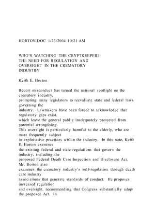 HORTON.DOC 1/23/2004 10:21 AM
WHO’S WATCHING THE CRYPTKEEPER?:
THE NEED FOR REGULATION AND
OVERSIGHT IN THE CREMATORY
INDUSTRY
Keith E. Horton
Recent misconduct has turned the national spotlight on the
crematory industry,
prompting many legislators to reevaluate state and federal laws
governing the
industry. Lawmakers have been forced to acknowledge that
regulatory gaps exist,
which leave the general public inadequately protected from
potential wrongdoing.
This oversight is particularly harmful to the elderly, who are
more frequently subject
to exploitative practices within the industry. In this note, Keith
E. Horton examines
the existing federal and state regulations that govern the
industry, including the
proposed Federal Death Care Inspection and Disclosure Act.
Mr. Horton also
examines the crematory industry’s self-regulation through death
care industry
associations that generate standards of conduct. He proposes
increased regulation
and oversight, recommending that Congress substantially adopt
the proposed Act. In
 