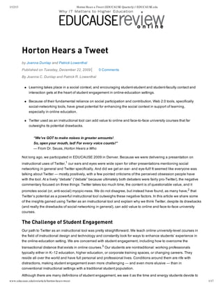 1/12/13 Horton Hears a Tweet (EDUCAUSE Quarterly) | EDUCAUSE.edu 
Horton Hears a Tweet 
by Joanna Dunlap and Patrick Lowenthal 
Published on Tuesday, December 22, 2009 0 Comments 
By Joanna C. Dunlap and Patrick R. Lowenthal 
Learning takes place in a social context, and encouraging student­student 
and student­faculty 
contact and 
interaction gets at the heart of student engagement in online­education 
settings. 
Because of their fundamental reliance on social participation and contribution, Web 2.0 tools, specifically 
social­networking 
tools, have great potential for enhancing the social context in support of learning, 
especially in online education. 
Twitter used as an instructional tool can add value to online and face­to­face 
university courses that far 
outweighs its potential drawbacks. 
“We’ve GOT to make noises in greater amounts! 
So, open your mouth, lad! For every voice counts!” 
— From Dr. Seuss, Horton Hears a Who 
Not long ago, we participated in EDUCAUSE 2009 in Denver. Because we were delivering a presentation on 
instructional uses of Twitter,1 our ears and eyes were wide open for other presentations mentioning social 
networking in general and Twitter specifically. And did we get an ear­and 
eye­full! 
It seemed like everyone was 
talking about Twitter — mostly positively, with a few pointed criticisms of the perceived obsession people have 
with the tool. At a lively “debate” (“debate” because ultimately both debaters were fairly pro­Twitter), 
the negative 
commentary focused on three things: Twitter takes too much time, the content is of questionable value, and it 
promotes social (or, anti­social) 
myopic­ness. 
We do not disagree, but instead have found, as many have,2 that 
Twitter’s potential as a powerful instructional tool outweighs these negative factors. In this article we share some 
of the insights gained using Twitter as an instructional tool and explain why we think Twitter, despite its drawbacks 
(and really the drawbacks of social networking in general), can add value to online and face­to­face 
university 
courses. 
The Challenge of Student Engagement 
Our path to Twitter as an instructional tool was pretty straightforward. We teach online university­level 
courses in 
the field of instructional design and technology and constantly look for ways to enhance students’ experience in 
the online­education 
setting. We are concerned with student engagement, including how to overcome the 
transactional distance that exists in online courses.3 Our students are nontraditional: working professionals 
typically either in K–12 education, higher education, or corporate training spaces, or changing careers. They 
reside all over the world and have full personal and professional lives. Conditions around them are rife with 
distractions, making student engagement even more challenging — and even more elusive — than in 
conventional instructional settings with a traditional student population. 
Although there are many definitions of student engagement, we see it as the time and energy students devote to 
www.educause.edu/ero/article/horton-hears-tweet 1/17 
 