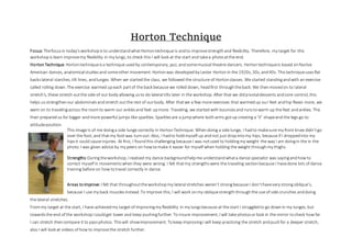 Horton Technique
Focus: Thefocusin today'sworkshopisto understandwhatHortontechnique is andto improvestrengthand flexibility. Therefore, my target for this
workshopis learn improvemy flexibility in my lungs, to check this I will look at the start and takea photoatthe end. 
HortonTechnique:Hortontechniqueisa technique usedby contemporary, jazz, andsomemusical theatre dancers. Hortontechniqueis based onNative
American dances, anatomicalstudiesand someother movement. Hortonwas developedby Lester Hortonin the 1920s, 30s, and40s. Thistechniqueusesflat
backslateral starches, tilt lines, andlunges. When we startedthe class, we followed the structure of Hortonclasses. We started standingandwith an exercise
called rolling down. The exercise warmed upeach partof the back because we rolled down, headfirst throughtheback. We thenmovedon to lateral
stretch's, these stretch outthe side of our body allowing usto do lateral tilts later in the workshop. After that we didpivotaldescents andcore control, this
helps usstrengthenour abdominalsandstretch outthe rest of ourbody. After thatwe a few more exercises that warmedup our feet andhip flexes more, we
went on to travelingacross the roomto warm our anklesand feet upmore. Traveling, we started with bouncesand runstowarm up the feet andankles. This
then preparedus for bigger andmore powerful jumps like sparkles. Sparklesare a jumpwhere botharms gotup creating a ‘V’ shapeand the legs go to
attitudeposition.
This image is of me doinga side lunge correctly in HortonTechnique. Whendoing a side lunge, I hadto makesure my front knee didn’tgo
over the foot, and thatmy footwas turnout. Also, I hadto holdmyself up andnot just dropintomy hips, because if I droppedinto my
hipsit could cause injuries. At first, I foundthis challenging because I was notused to holdingmy weight the way I am doingin the in the
photo. I was given advice by my peers on how tomake it easier for myself when holding the weight through my thighs.
Strengths:Duringtheworkshop, I realised my dance backgroundhelpme understandwhata dance specialist was sayingandhow to
correct myself in movementswhenthey were wrong. I felt thatmy strengthswere the traveling sectionbecause I havedone lots of dance
training before on how totravel correctly in dance.
Areas toimprove:I felt that throughouttheworkshopmy lateral stretches weren’t strongbecause I don’thavevery strong oblique’s,
because I use my back musclesinstead. To improve this, I will work onmy obliquestrengththroughthe use of side crunches anddoing
the lateral stretches.
Frommy target at the start, I have achievedmy target of improvingmy flexibility in my lungsbecause at the start I struggledto go downin my lunges, but
towardsthe end of the workshopI couldget lower and keep pushingfurther. To insure improvement, I will take photosorlook in the mirror tocheck how far
I can stretch thencompare it to passphotos. Thiswill showimprovement. Tokeep improvingI will keep practicing the stretch andpushfor a deeper stretch,
also I will look at videos of how to improvethe stretch further.
 