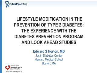 Source: www.myhealthywaist.org
LIFESTYLE MODIFICATION IN THE
PREVENTION OF TYPE 2 DIABETES:
THE EXPERIENCE WITH THE
DIABETES PREVENTION PROGRAM
AND LOOK AHEAD STUDIES
Edward S Horton, MD
Joslin Diabetes Center
Harvard Medical School
Boston, MA
 