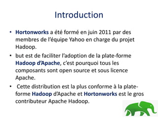 Introduction
• Hortonworks a été formé en juin 2011 par des
membres de l’équipe Yahoo en charge du projet
Hadoop.
• but est de faciliter l’adoption de la plate-forme
Hadoop d’Apache, c’est pourquoi tous les
composants sont open source et sous licence
Apache.
• Cette distribution est la plus conforme à la plate-
forme Hadoop d’Apache et Hortonworks est le gros
contributeur Apache Hadoop.
 