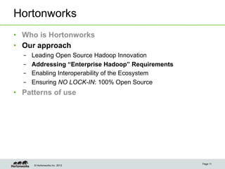 Hortonworks
•  Who is Hortonworks
•  Our approach
  –    Leading Open Source Hadoop Innovation
  –    Addressing “Enterprise Hadoop” Requirements
  –    Enabling Interoperability of the Ecosystem
  –    Ensuring NO LOCK-IN: 100% Open Source
•  Patterns of use




                                                     Page 11
       © Hortonworks Inc. 2013
 