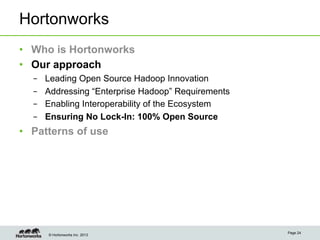 Hortonworks
•  Who is Hortonworks
•  Our approach
  –    Leading Open Source Hadoop Innovation
  –    Addressing “Enterprise Hadoop” Requirements
  –    Enabling Interoperability of the Ecosystem
  –    Ensuring No Lock-In: 100% Open Source
•  Patterns of use




                                                     Page 24
       © Hortonworks Inc. 2013
 