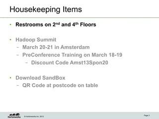 Housekeeping Items
•  Restrooms on 2nd and 4th Floors

•  Hadoop Summit
   –  March 20-21 in Amsterdam
   –  PreConference Training on March 18-19
       –  Discount Code Amst13Spon20

•  Download SandBox
   –  QR Code at postcode on table




                                              Page 3
     © Hortonworks Inc. 2013
 
