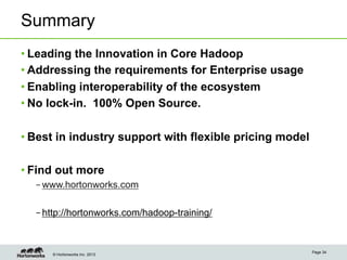 Summary
• Leading the Innovation in Core Hadoop
• Addressing the requirements for Enterprise usage
• Enabling interoperability of the ecosystem
• No lock-in. 100% Open Source.

• Best in industry support with flexible pricing model

• Find out more
  – www.hortonworks.com

  – http://hortonworks.com/hadoop-training/


                                                         Page 34
     © Hortonworks Inc. 2013
 